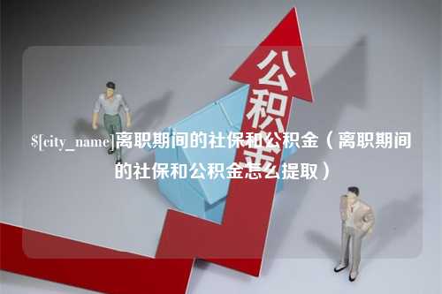 泉州离职期间的社保和公积金（离职期间的社保和公积金怎么提取）