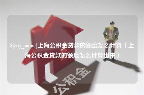 泉州上海公积金贷款的额度怎么计算（上海公积金贷款的额度怎么计算出来）